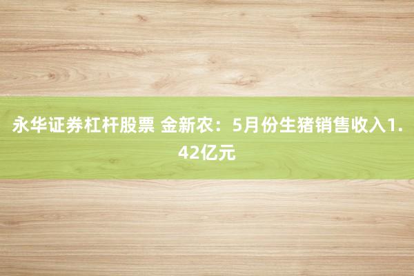 永华证券杠杆股票 金新农：5月份生猪销售收入1.42亿元