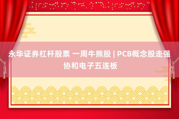 永华证券杠杆股票 一周牛熊股 | PCB概念股走强 协和电子五连板