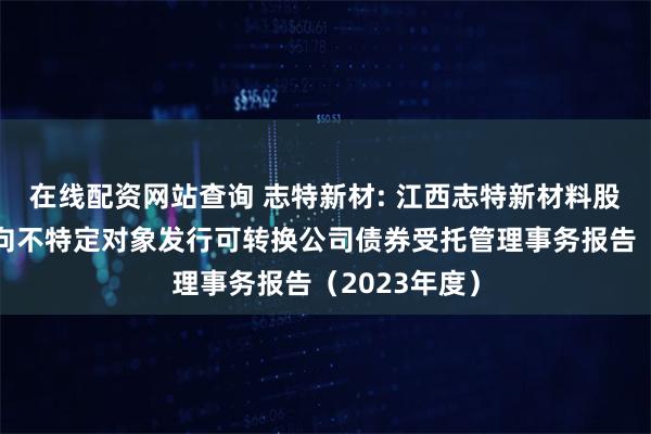 在线配资网站查询 志特新材: 江西志特新材料股份有限公司向不特定对象发行可转换公司债券受托管理事务报告（2023年度）