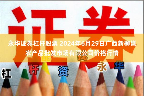 永华证券杠杆股票 2024年6月29日广西新柳邕农产品批发市场有限公司价格行情