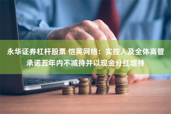 永华证券杠杆股票 恺英网络：实控人及全体高管承诺五年内不减持并以现金分红增持