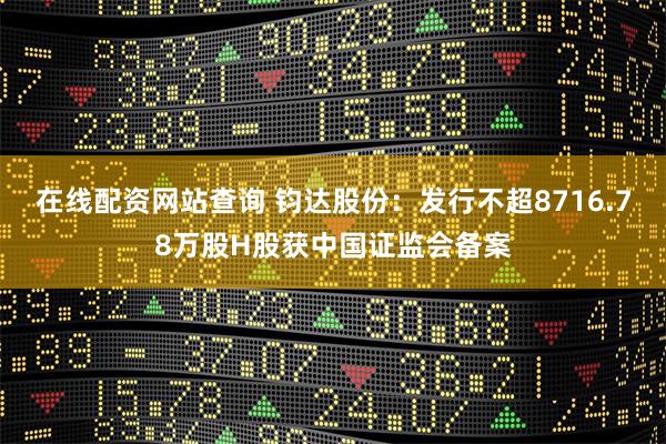 在线配资网站查询 钧达股份：发行不超8716.78万股H股获中国证监会备案