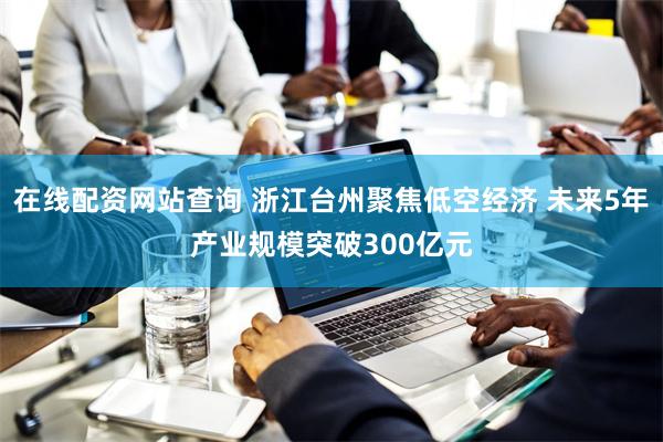 在线配资网站查询 浙江台州聚焦低空经济 未来5年产业规模突破300亿元