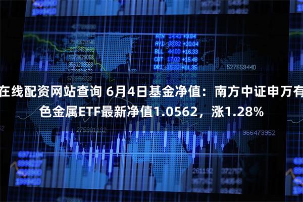 在线配资网站查询 6月4日基金净值：南方中证申万有色金属ETF最新净值1.0562，涨1.28%