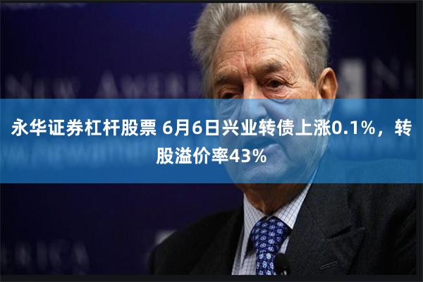 永华证券杠杆股票 6月6日兴业转债上涨0.1%，转股溢价率43%