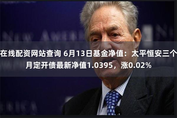 在线配资网站查询 6月13日基金净值：太平恒安三个月定开债最新净值1.0395，涨0.02%