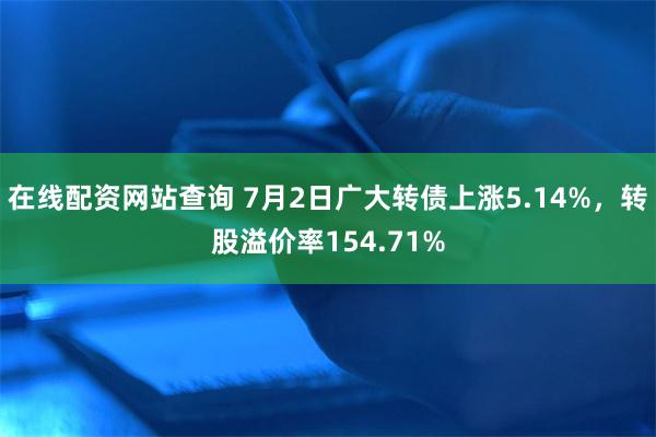 在线配资网站查询 7月2日广大转债上涨5.14%，转股溢价率154.71%