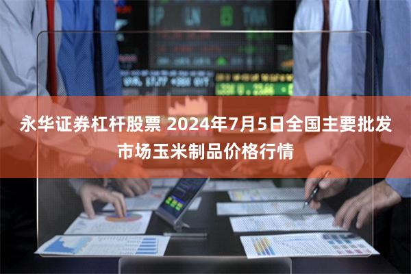 永华证券杠杆股票 2024年7月5日全国主要批发市场玉米制品价格行情