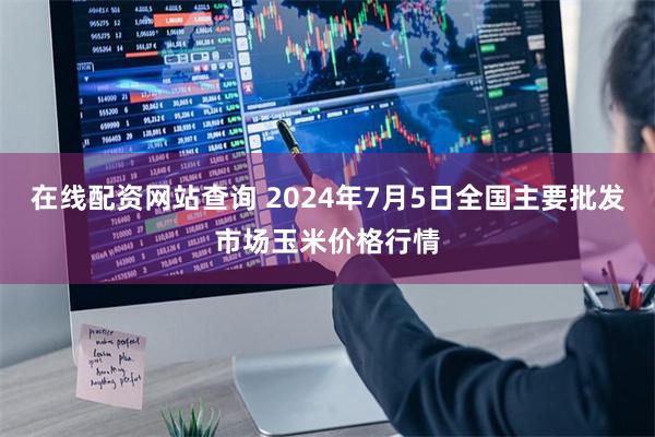 在线配资网站查询 2024年7月5日全国主要批发市场玉米价格行情