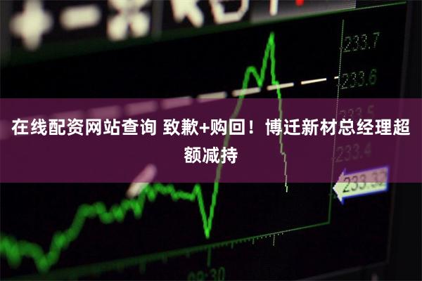 在线配资网站查询 致歉+购回！博迁新材总经理超额减持