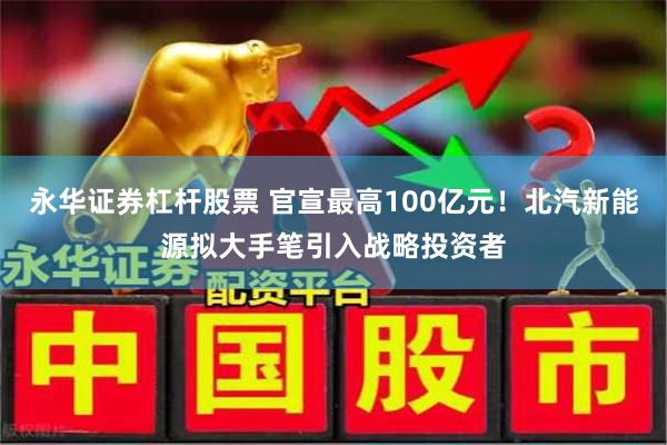 永华证券杠杆股票 官宣最高100亿元！北汽新能源拟大手笔引入战略投资者